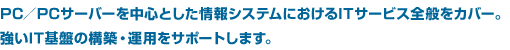 PC/PCサーバーを中心とした情報システムにおけるITサービス全般をカバー。強いIT基盤の構築・運用をサポートします。